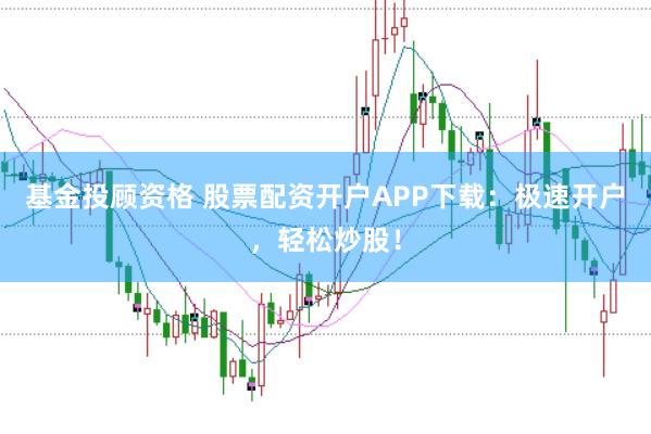 基金投顾资格 股票配资开户APP下载：极速开户，轻松炒股！