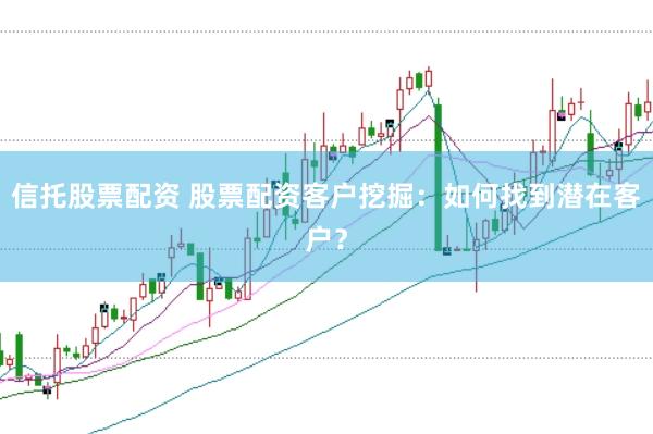 信托股票配资 股票配资客户挖掘：如何找到潜在客户？