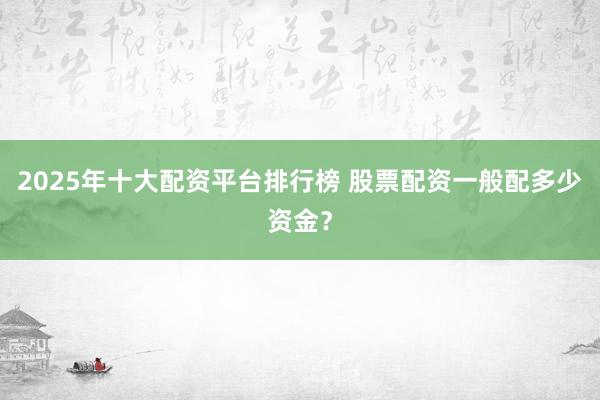 2025年十大配资平台排行榜 股票配资一般配多少资金？