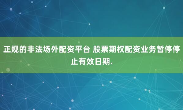 正规的非法场外配资平台 股票期权配资业务暂停停止有效日期.