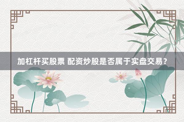加杠杆买股票 配资炒股是否属于实盘交易？