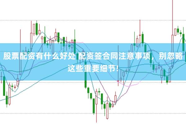 股票配资有什么好处 配资签合同注意事项，别忽略这些重要细节!