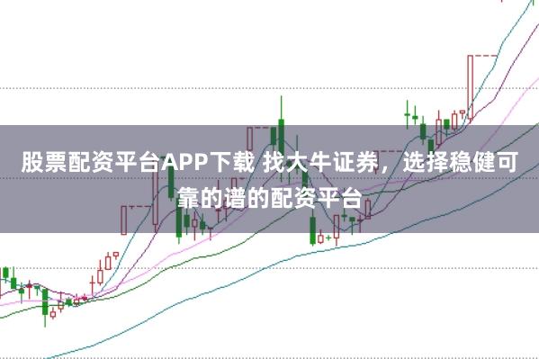 股票配资平台APP下载 找大牛证券，选择稳健可靠的谱的配资平台