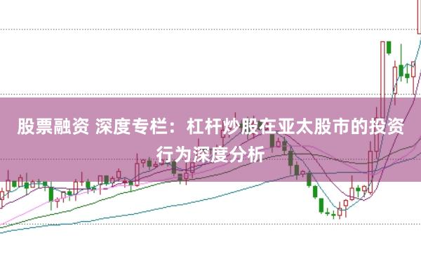 股票融资 深度专栏：杠杆炒股在亚太股市的投资行为深度分析
