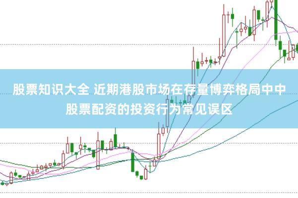 股票知识大全 近期港股市场在存量博弈格局中中股票配资的投资行为常见误区