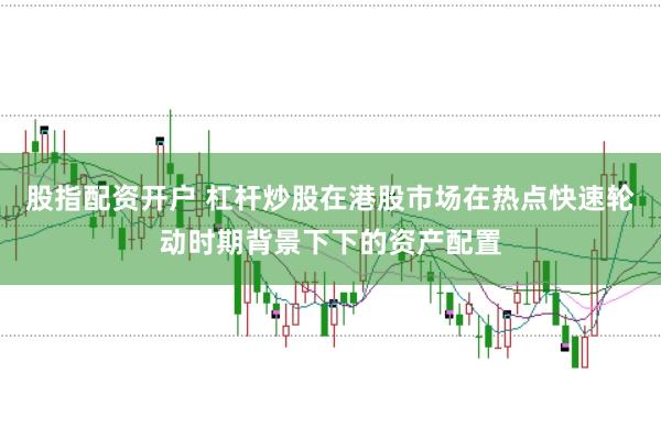 股指配资开户 杠杆炒股在港股市场在热点快速轮动时期背景下下的资产配置