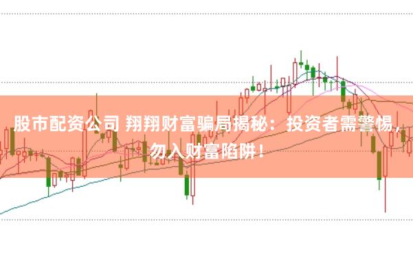 股市配资公司 翔翔财富骗局揭秘：投资者需警惕，勿入财富陷阱！