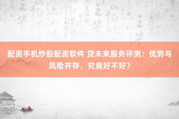 配资手机炒股配资软件 贷未来服务评测：优势与风险并存，究竟好不好？