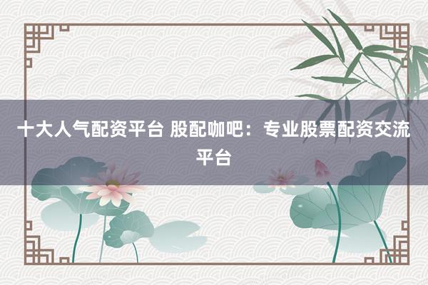 十大人气配资平台 股配咖吧：专业股票配资交流平台
